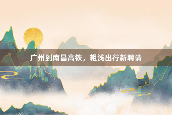 广州到南昌高铁，粗浅出行新聘请